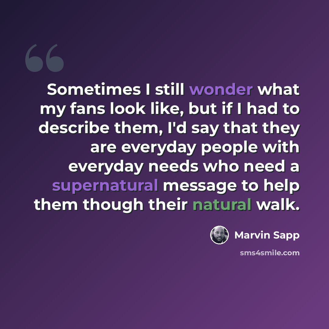 “Sometimes I still wonder what my fans look like, but if I had to describe them, I'd say that they are everyday people with everyday needs who need a supernatural message to help them though their natural walk.” quote by Marvin Sapp