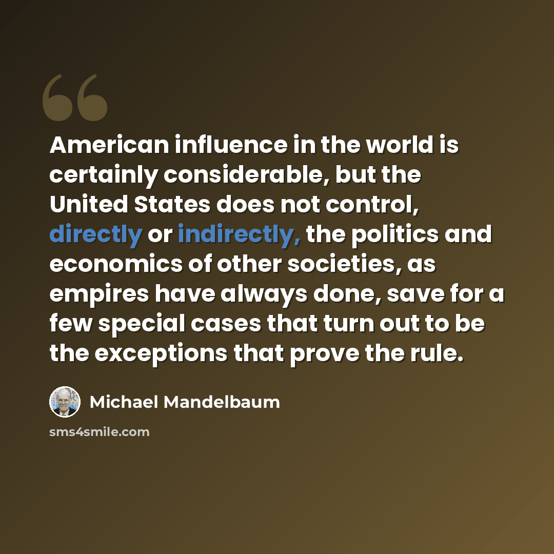 “American influence in the world is certainly considerable, but the United States does not control, directly or indirectly, the politics and economics of other societies, as empires have always done, save for a few special cases that turn out to be the exceptions that prove the rule.” quote by Michael Mandelbaum