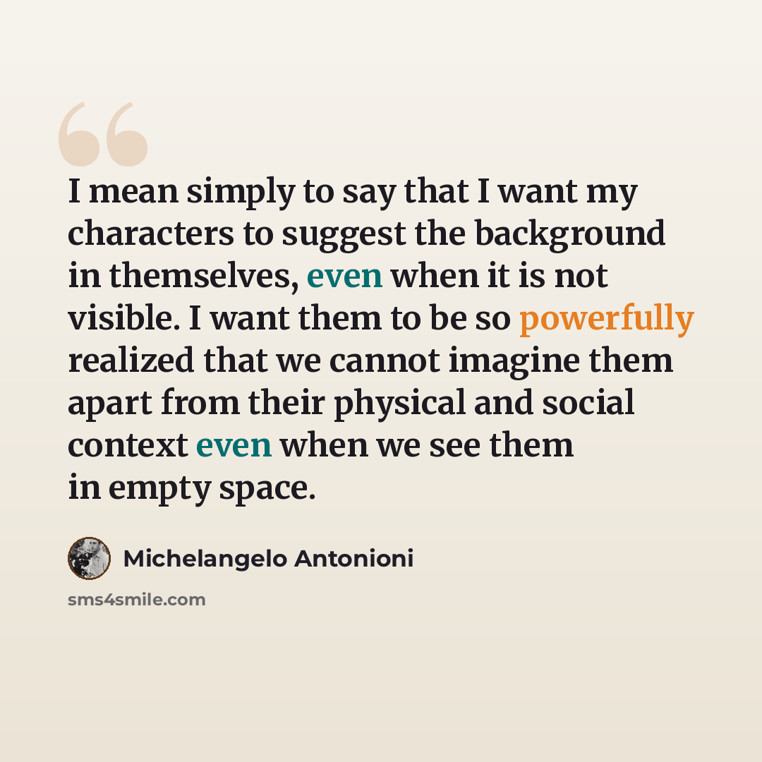 “I mean simply to say that I want my characters to suggest the background in themselves, even when it is not visible. I want them to be so powerfully realized that we cannot imagine them apart from their physical and social context even when we see them in empty space.” quote by Michelangelo Antonioni
