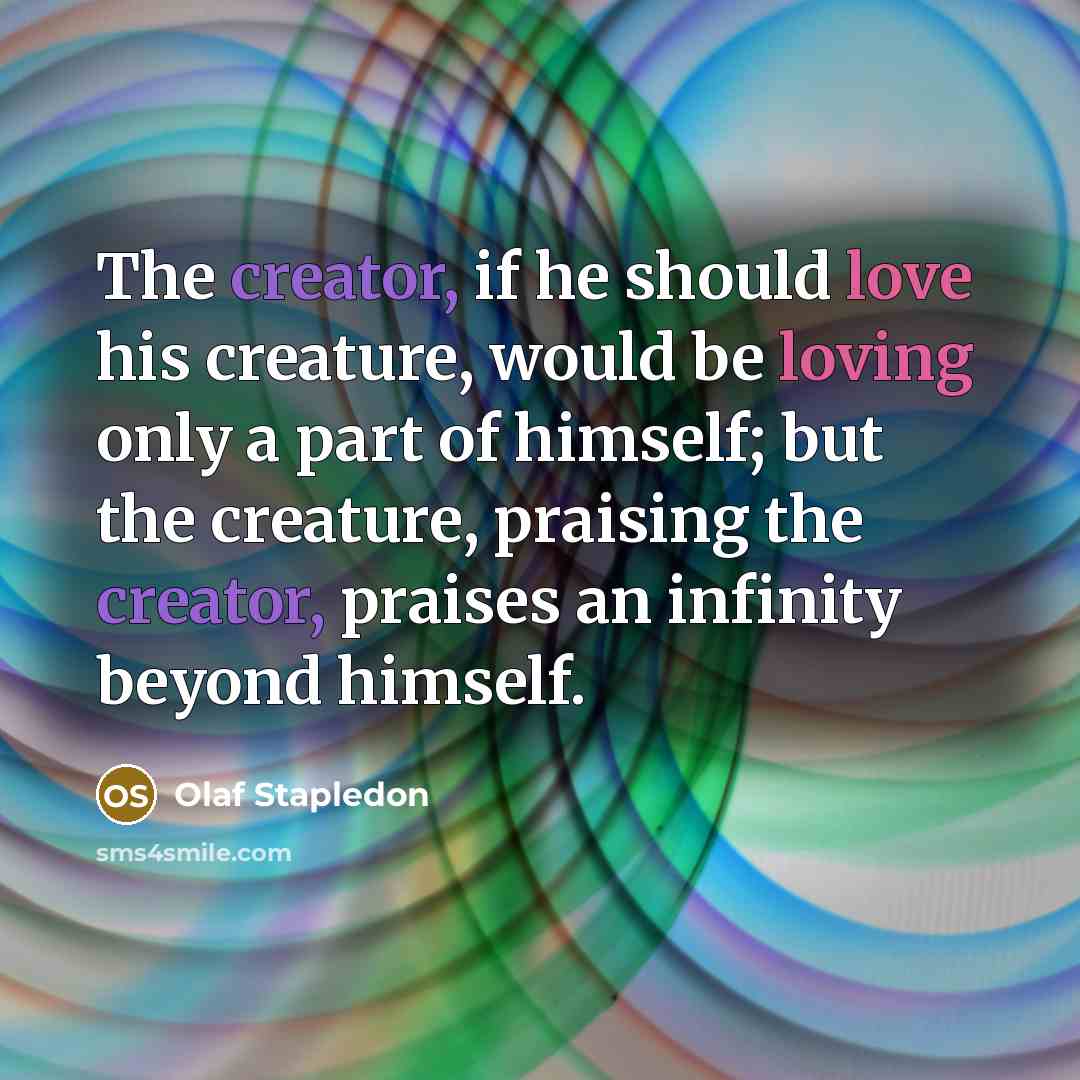“The creator, if he should love his creature, would be loving only a part of himself; but the creature, praising the creator, praises an infinity beyond himself.” quote by Olaf Stapledon