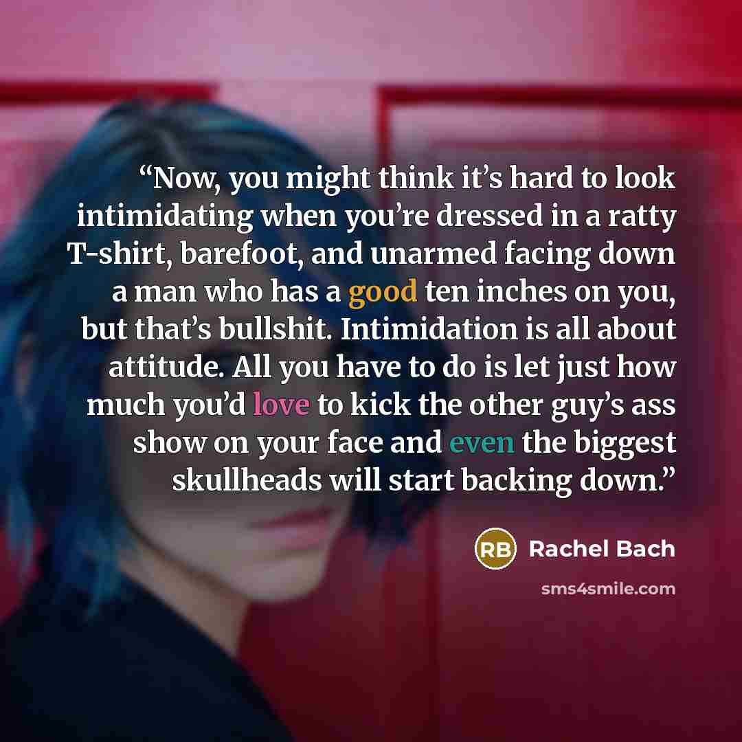 “Now, you might think it’s hard to look intimidating when you’re dressed in a ratty T-shirt, barefoot, and unarmed facing down a man who has a good ten inches on you, but that’s bullshit. Intimidation is all about attitude. All you have to do is let just how much you’d love to kick the other guy’s…” quote by Rachel Bach