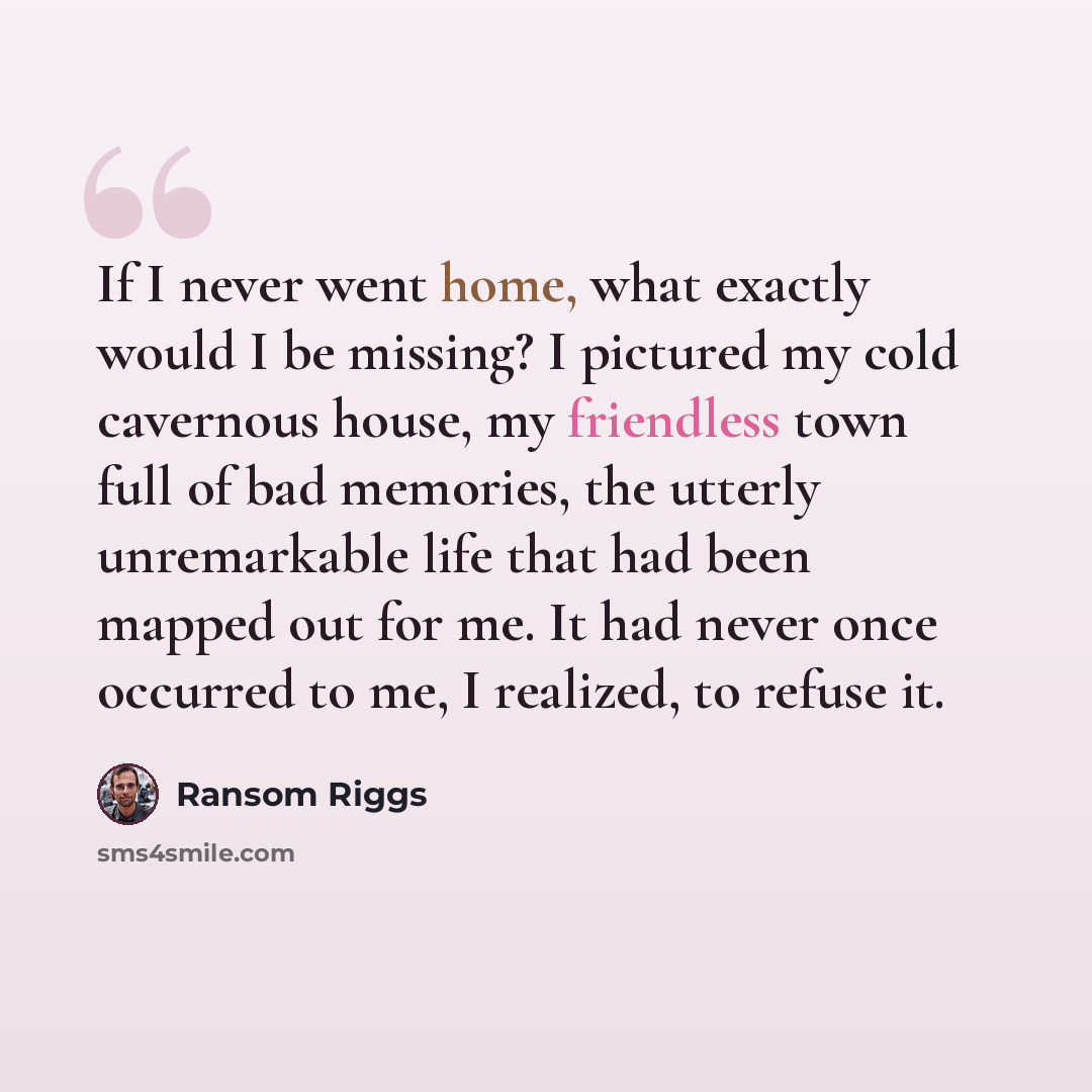 “If I never went home, what exactly would I be missing? I pictured my cold cavernous house, my friendless town full of bad memories, the utterly unremarkable life that had been mapped out for me. It had never once occurred to me, I realized, to refuse it.” quote by Ransom Riggs