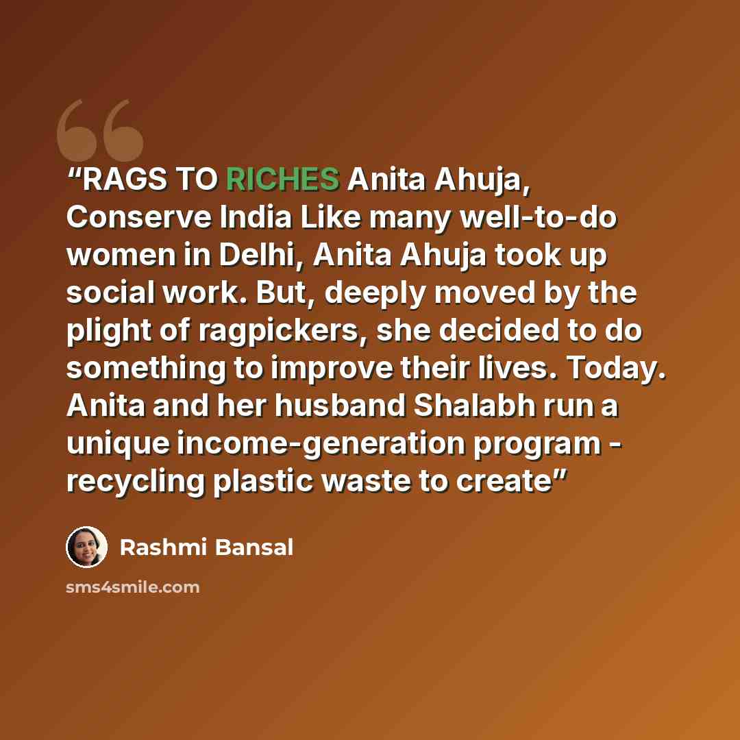 “RAGS TO RICHES Anita Ahuja, Conserve India Like many well-to-do women in Delhi, Anita Ahuja took up social work. But, deeply moved by the plight of ragpickers, she decided to do something to improve their lives. Today. Anita and her husband Shalabh run a unique income-generation program…” quote by Rashmi Bansal