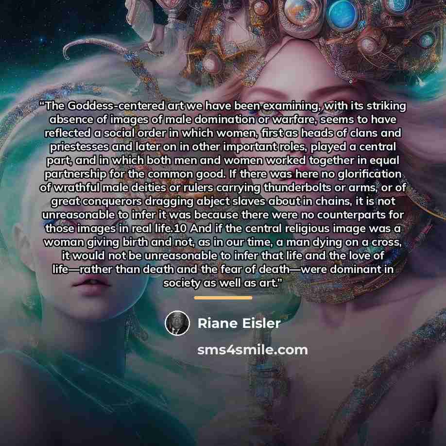 “The Goddess-centered art we have been examining, with its striking absence of images of male domination or warfare, seems to have reflected a social order in which women, first as heads of clans and priestesses and later on in other important roles, played a central part, and in which both men and…” quote by Riane Eisler