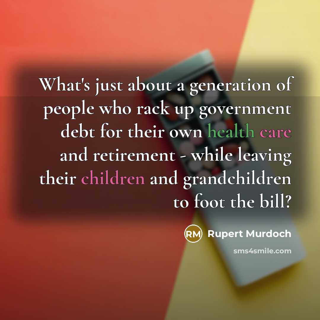 “What's just about a generation of people who rack up government debt for their own health care and retirement - while leaving their children and grandchildren to foot the bill?” quote by Rupert Murdoch