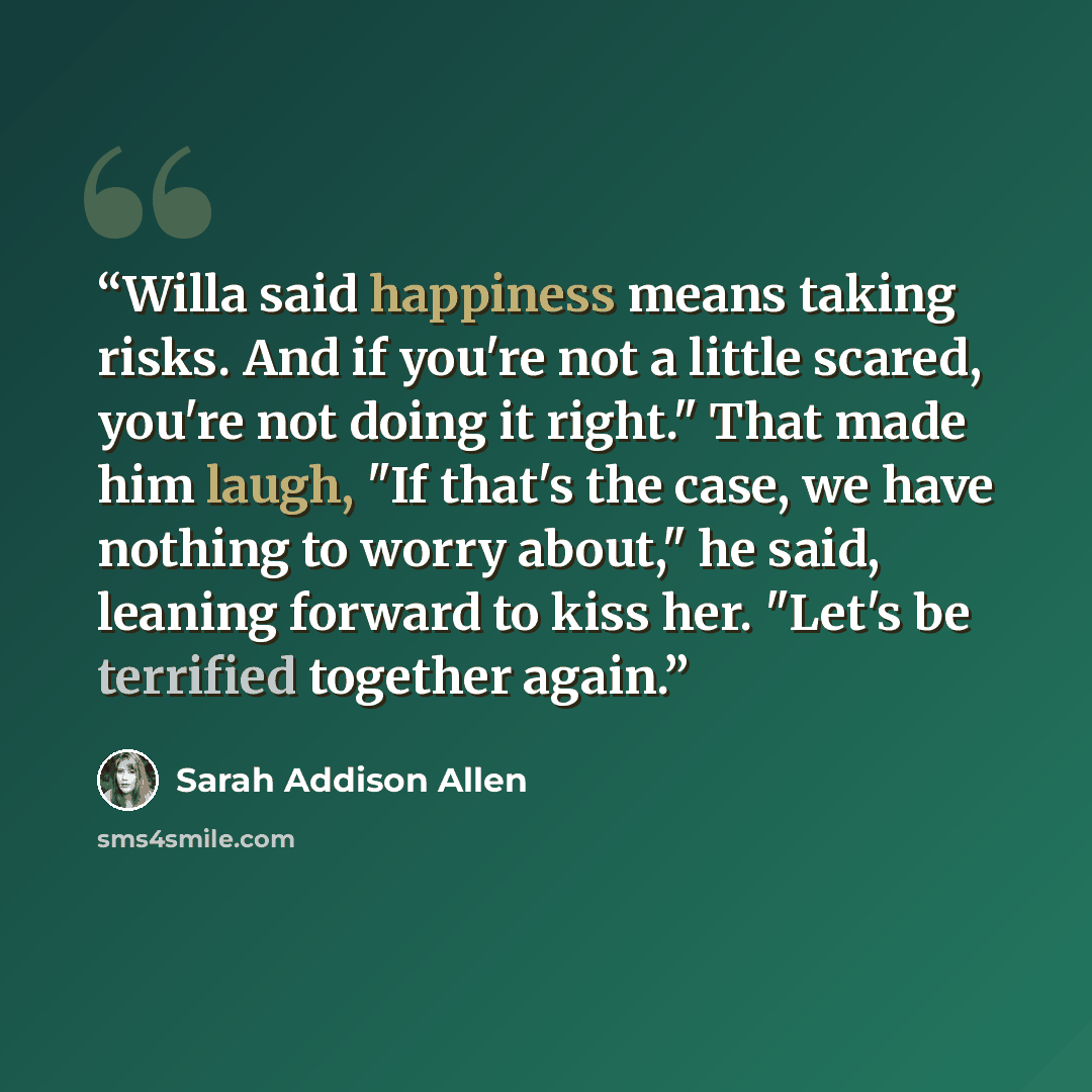 “Willa said happiness means taking risks. And if you're not a little scared, you're not doing it right." That made him laugh, "If that's the case, we have nothing to worry about," he said, leaning forward to kiss her. "Let's be terrified together again.” quote by Sarah Addison Allen
