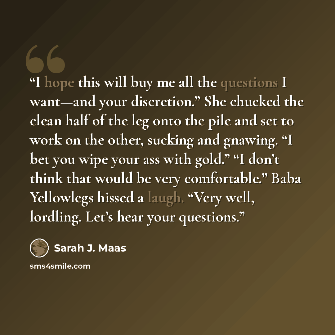 “I hope this will buy me all the questions I want—and your discretion.” She chucked the clean half of the leg onto the pile and set to work on the other, sucking and gnawing. “I bet you wipe your ass with gold.” “I don’t think that would be very comfortable.” Baba Yellowlegs hissed a laugh. “Very…” quote by Sarah J. Maas