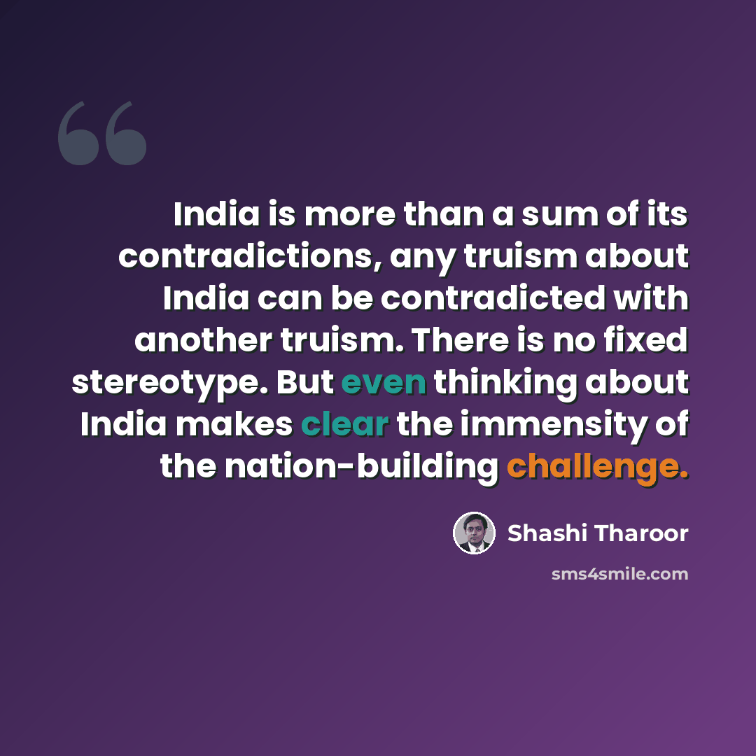“India is more than a sum of its contradictions, any truism about India can be contradicted with another truism. There is no fixed stereotype. But even thinking about India makes clear the immensity of the nation-building challenge.” quote by Shashi Tharoor