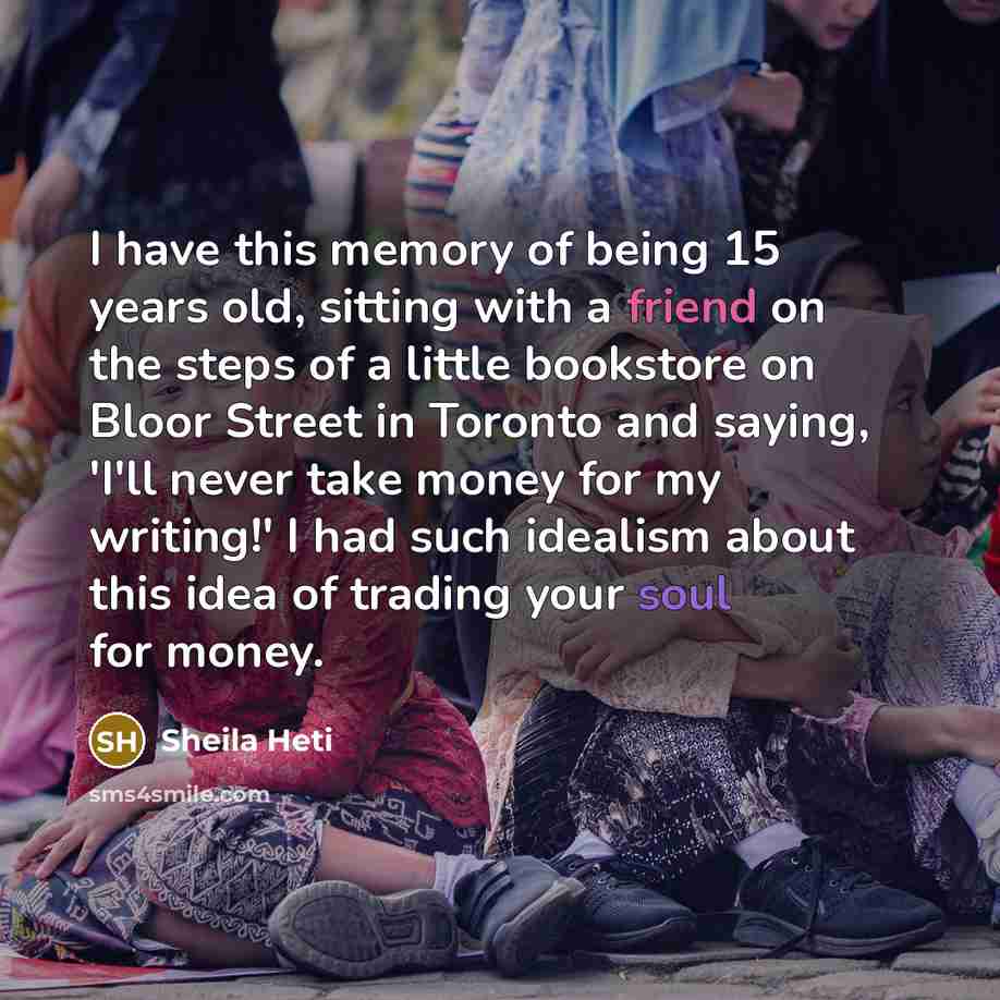 “I have this memory of being 15 years old, sitting with a friend on the steps of a little bookstore on Bloor Street in Toronto and saying, 'I'll never take money for my writing!' I had such idealism about this idea of trading your soul for money.” quote by Sheila Heti