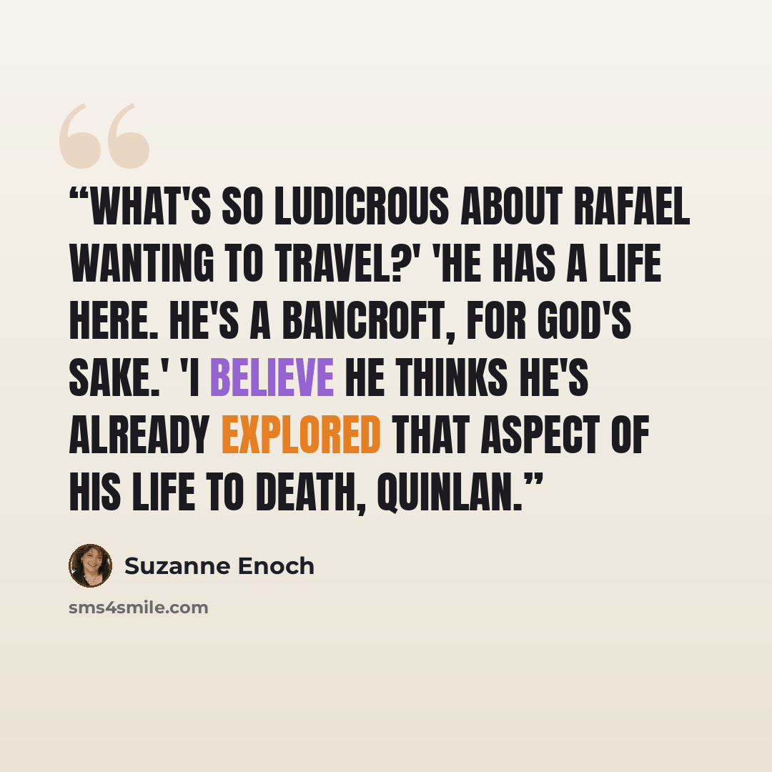 “What's so ludicrous about Rafael wanting to travel?' 'He has a life here. He's a Bancroft, for God's sake.' 'I believe he thinks he's already explored that aspect of his life to death, Quinlan.” quote by Suzanne Enoch