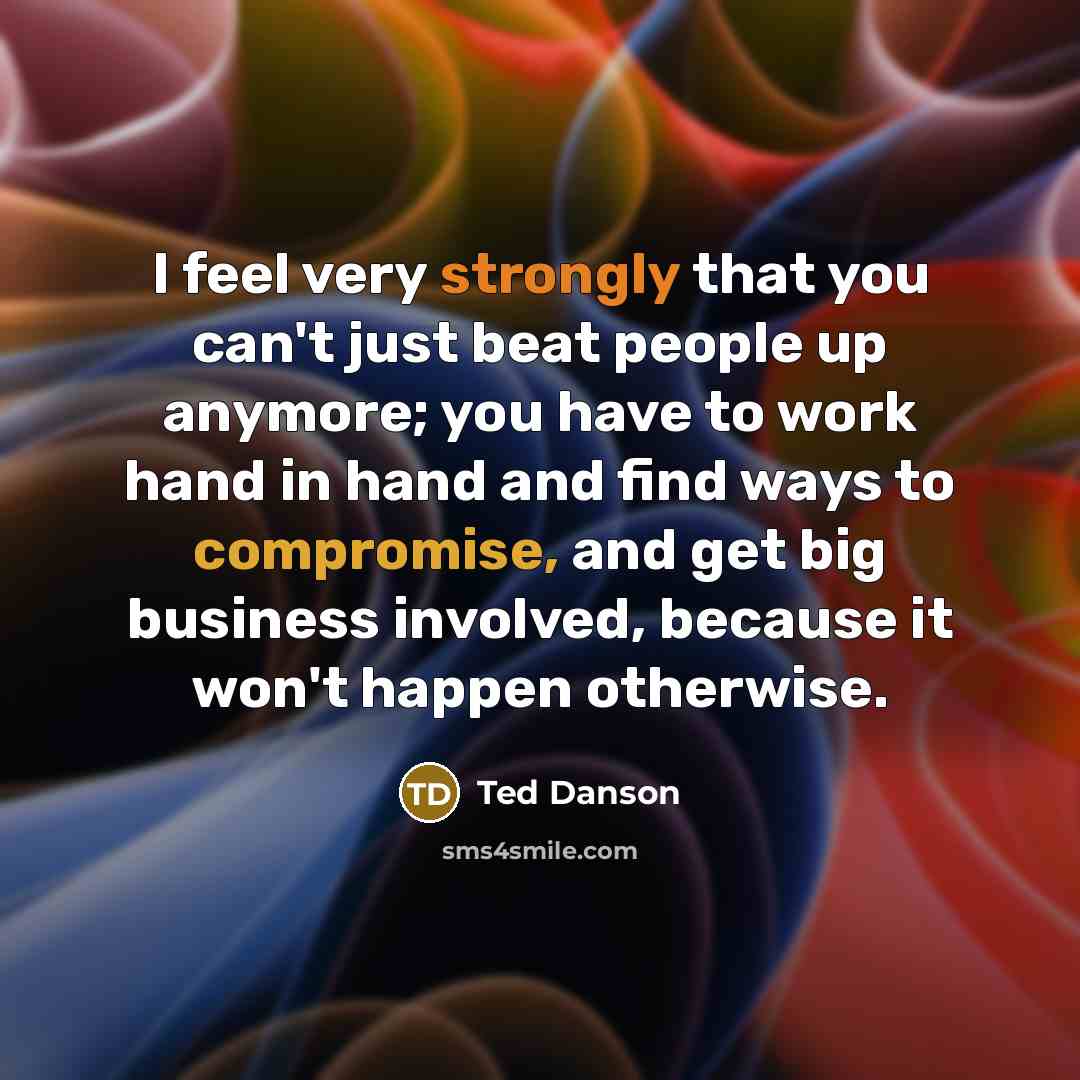“I feel very strongly that you can't just beat people up anymore; you have to work hand in hand and find ways to compromise, and get big business involved, because it won't happen otherwise.” quote by Ted Danson