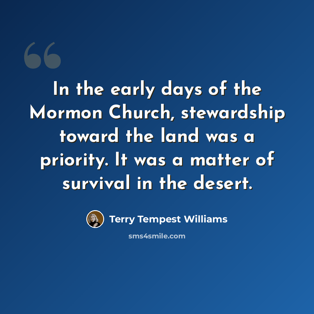 “In the early days of the Mormon Church, stewardship toward the land was a priority. It was a matter of survival in the desert.” quote by Terry Tempest Williams
