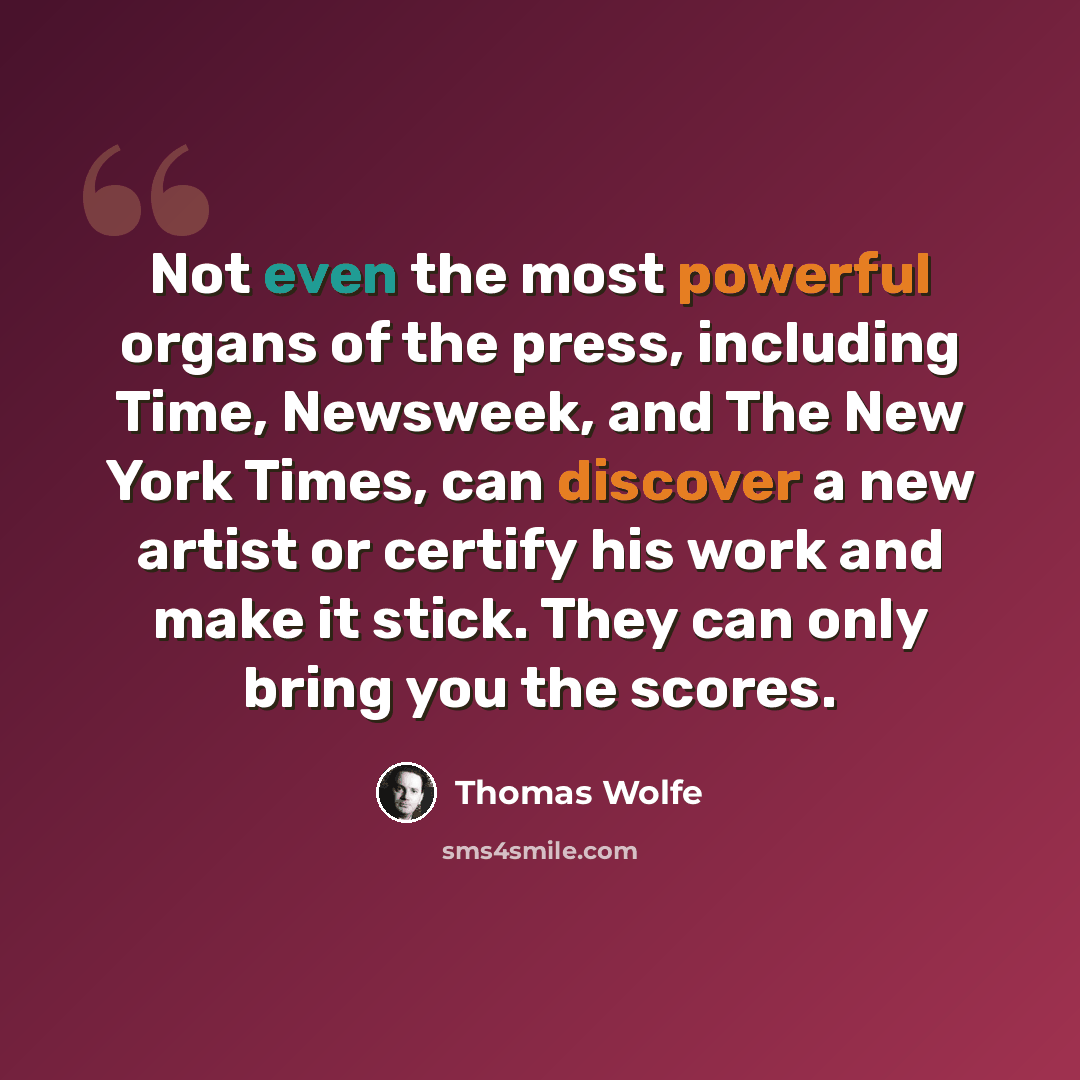 “Not even the most powerful organs of the press, including Time, Newsweek, and The New York Times, can discover a new artist or certify his work and make it stick. They can only bring you the scores.” quote by Thomas Wolfe