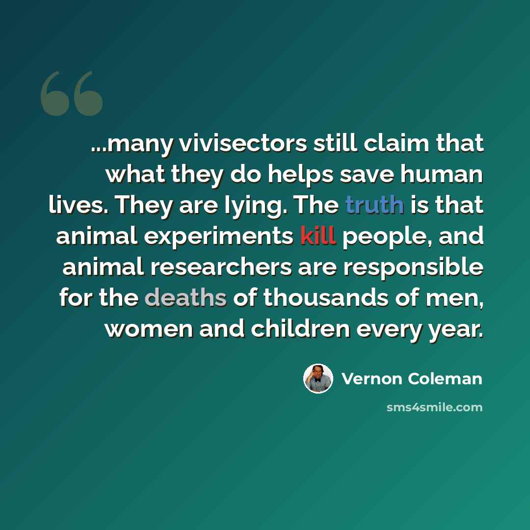 “...many vivisectors still claim that what they do helps save human lives. They are Iying. The truth is that animal experiments kill people, and animal researchers are responsible for the deaths of thousands of men, women and children every year.” quote by Vernon Coleman
