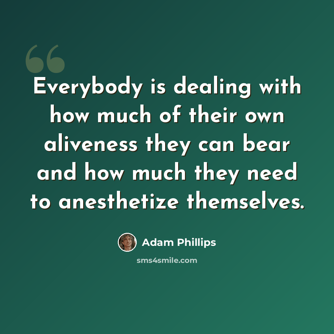 “Everybody is dealing with how much of their own aliveness they can bear and how much they need to anesthetize themselves.” quote by Adam Phillips