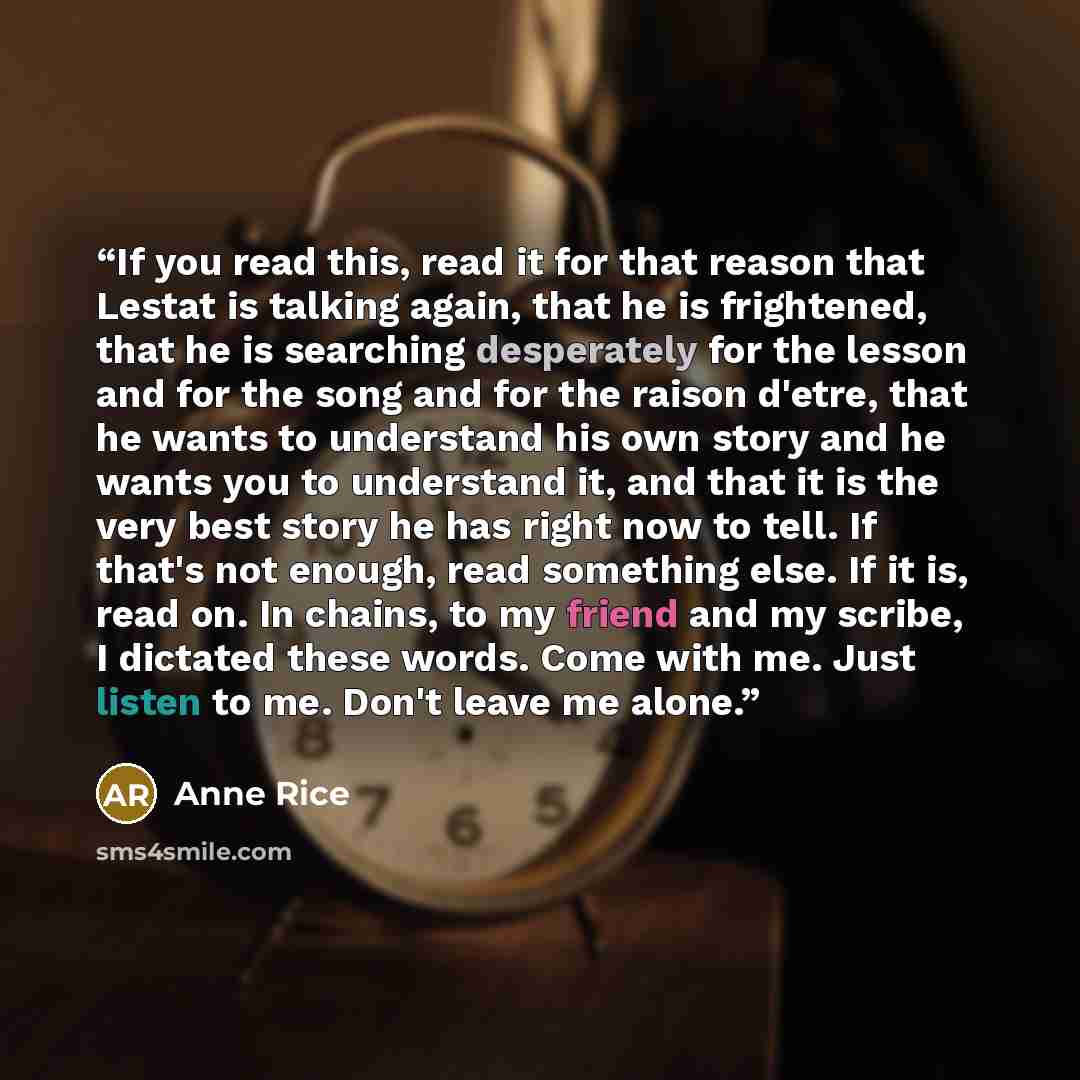 “If you read this, read it for that reason that Lestat is talking again, that he is frightened, that he is searching desperately for the lesson and for the song and for the raison d'etre, that he wants to understand his own story and he wants you to understand it, and that it is the very best story…” quote by Anne Rice