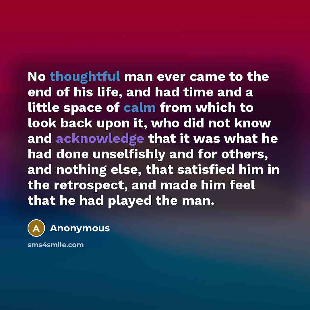 “No thoughtful man ever came to the end of his life, and had time and a little space of calm from which to look back upon it, who did not know and acknowledge that it was what he had done unselfishly and for others, and nothing else, that satisfied him in the retrospect, and made him feel that he…” quote by Anonymous