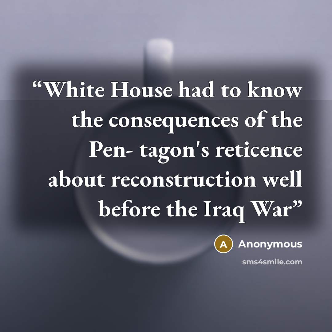 “White House had to know the consequences of the Pen- tagon's reticence about reconstruction well before the Iraq War” quote by Anonymous