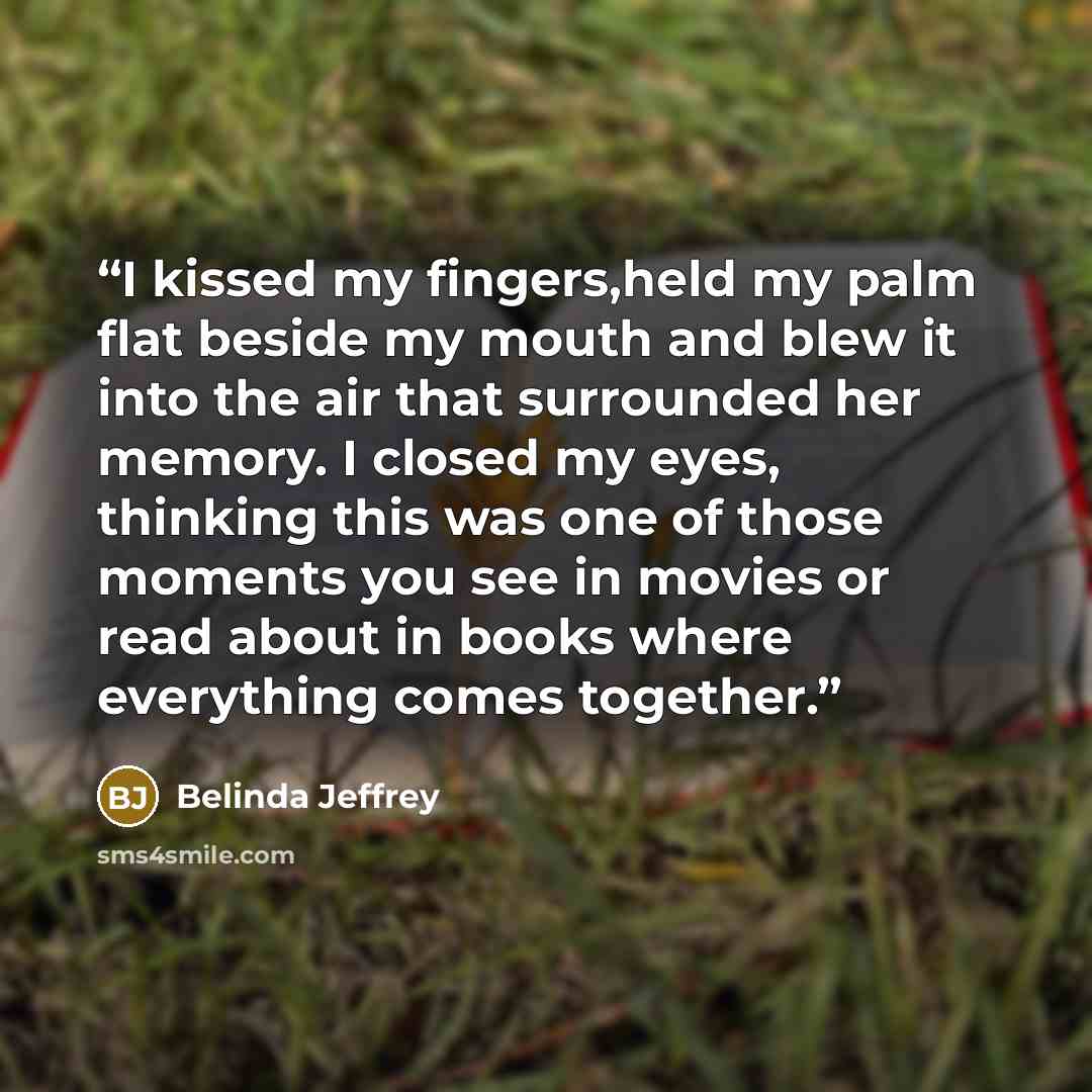 “I kissed my fingers,held my palm flat beside my mouth and blew it into the air that surrounded her memory. I closed my eyes, thinking this was one of those moments you see in movies or read about in books where everything comes together.” quote by Belinda Jeffrey