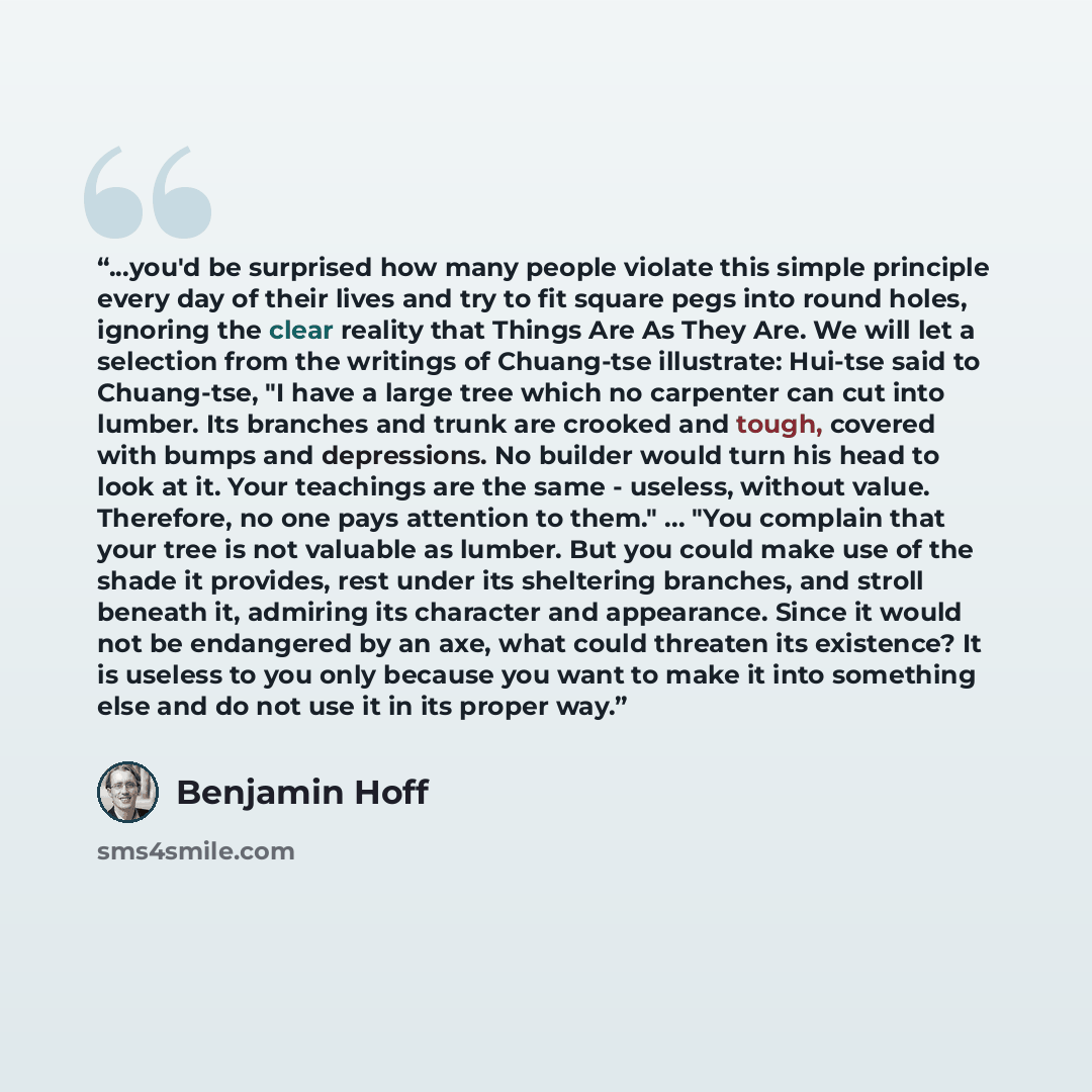 “...you'd be surprised how many people violate this simple principle every day of their lives and try to fit square pegs into round holes, ignoring the clear reality that Things Are As They Are. We will let a selection from the writings of Chuang-tse illustrate: Hui-tse said to Chuang-tse, "I have…” quote by Benjamin Hoff