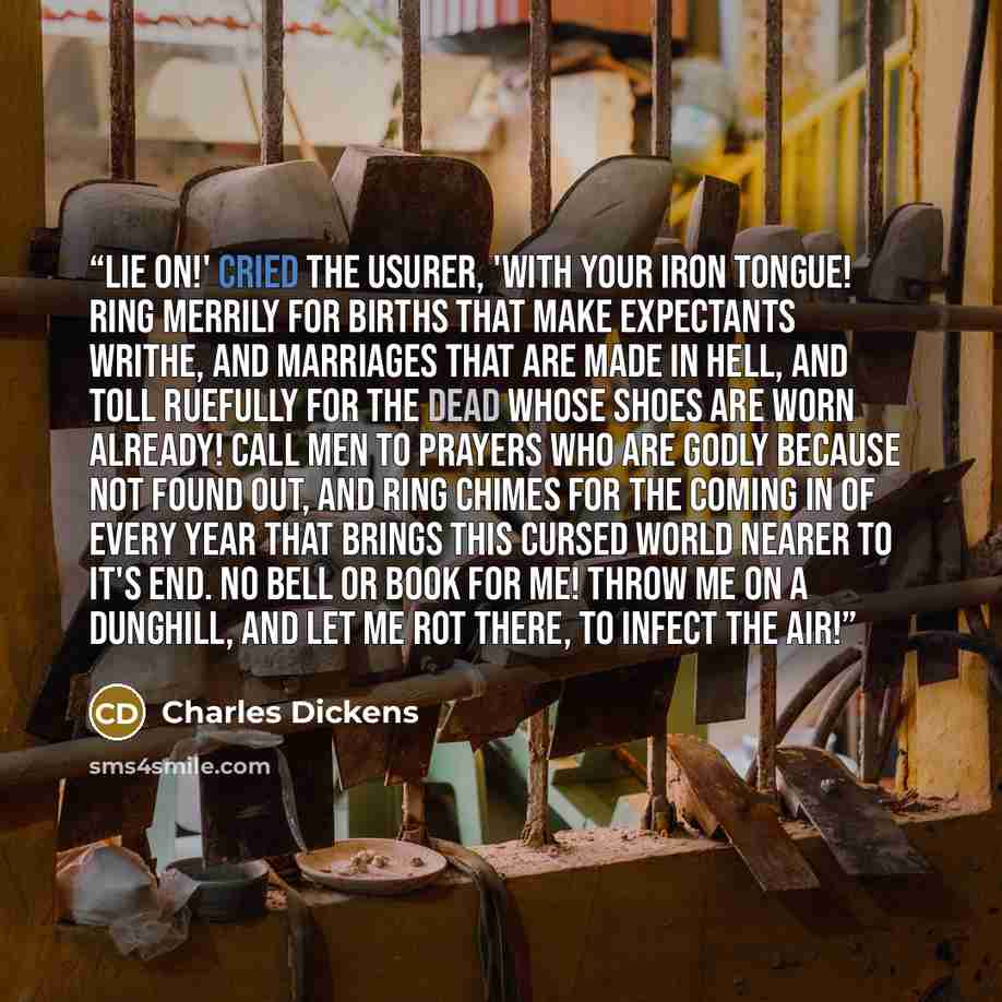 “Lie on!' cried the usurer, 'with your iron tongue! Ring merrily for births that make expectants writhe, and marriages that are made in hell, and toll ruefully for the dead whose shoes are worn already! Call men to prayers who are godly because not found out, and ring chimes for the coming in of…” quote by Charles Dickens
