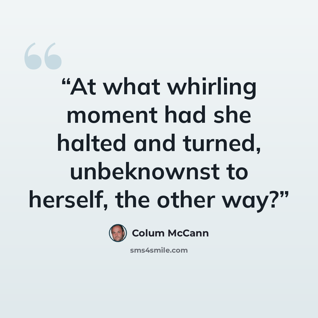 “At what whirling moment had she halted and turned, unbeknownst to herself, the other way?” quote by Colum McCann