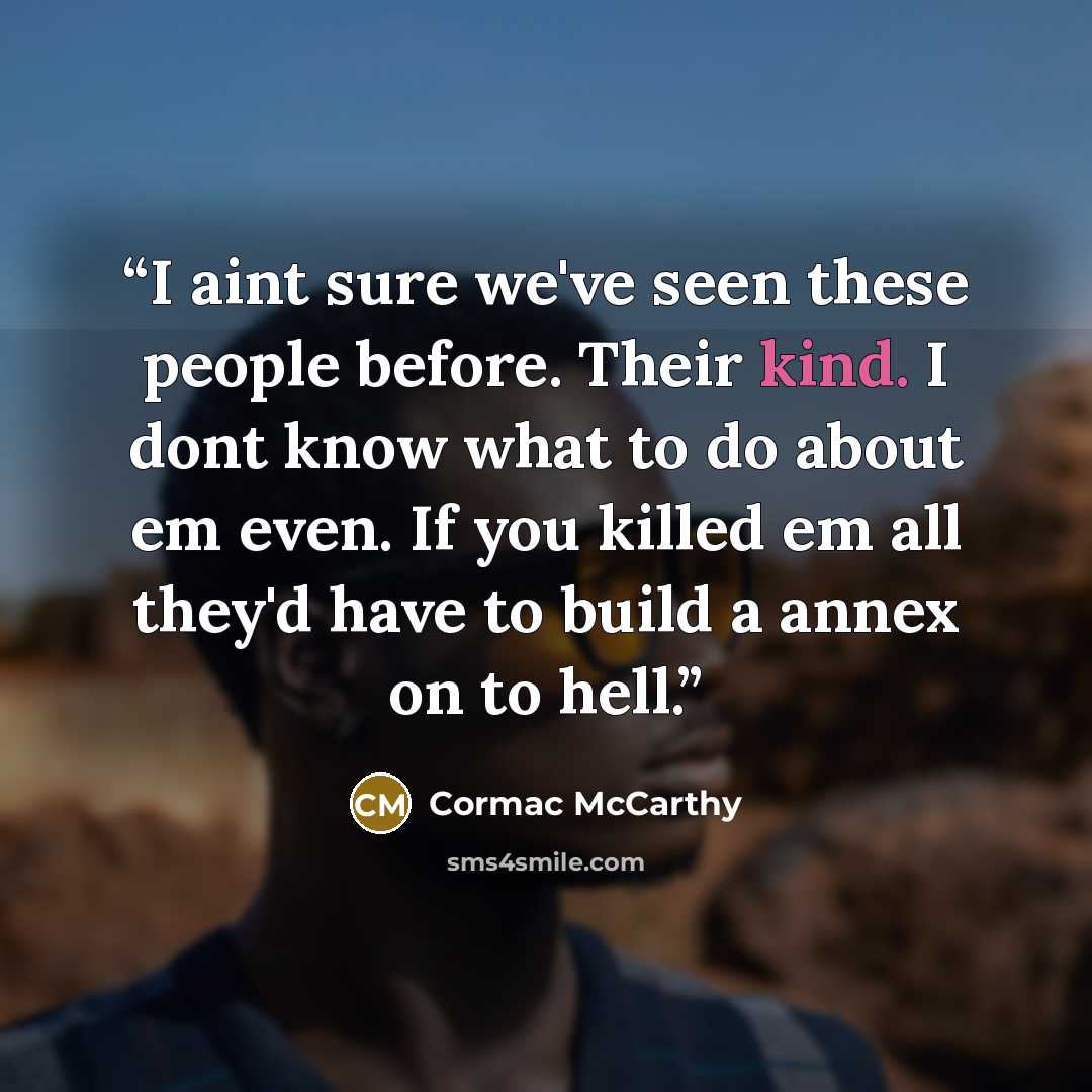 “I aint sure we've seen these people before. Their kind. I dont know what to do about em even. If you killed em all they'd have to build a annex on to hell.” quote by Cormac McCarthy