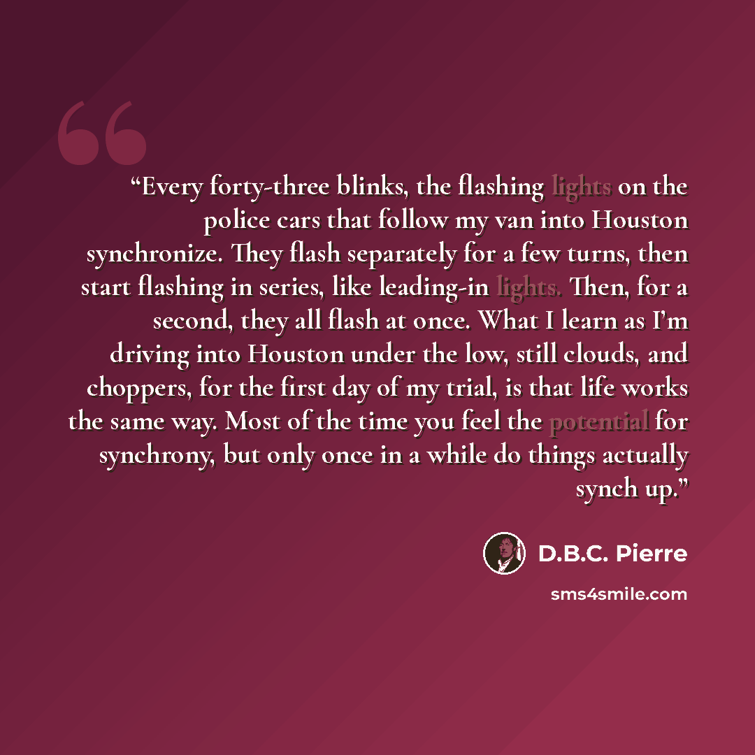“Every forty-three blinks, the flashing lights on the police cars that follow my van into Houston synchronize. They flash separately for a few turns, then start flashing in series, like leading-in lights. Then, for a second, they all flash at once. What I learn as I’m driving into Houston under the…” quote by D.B.C. Pierre