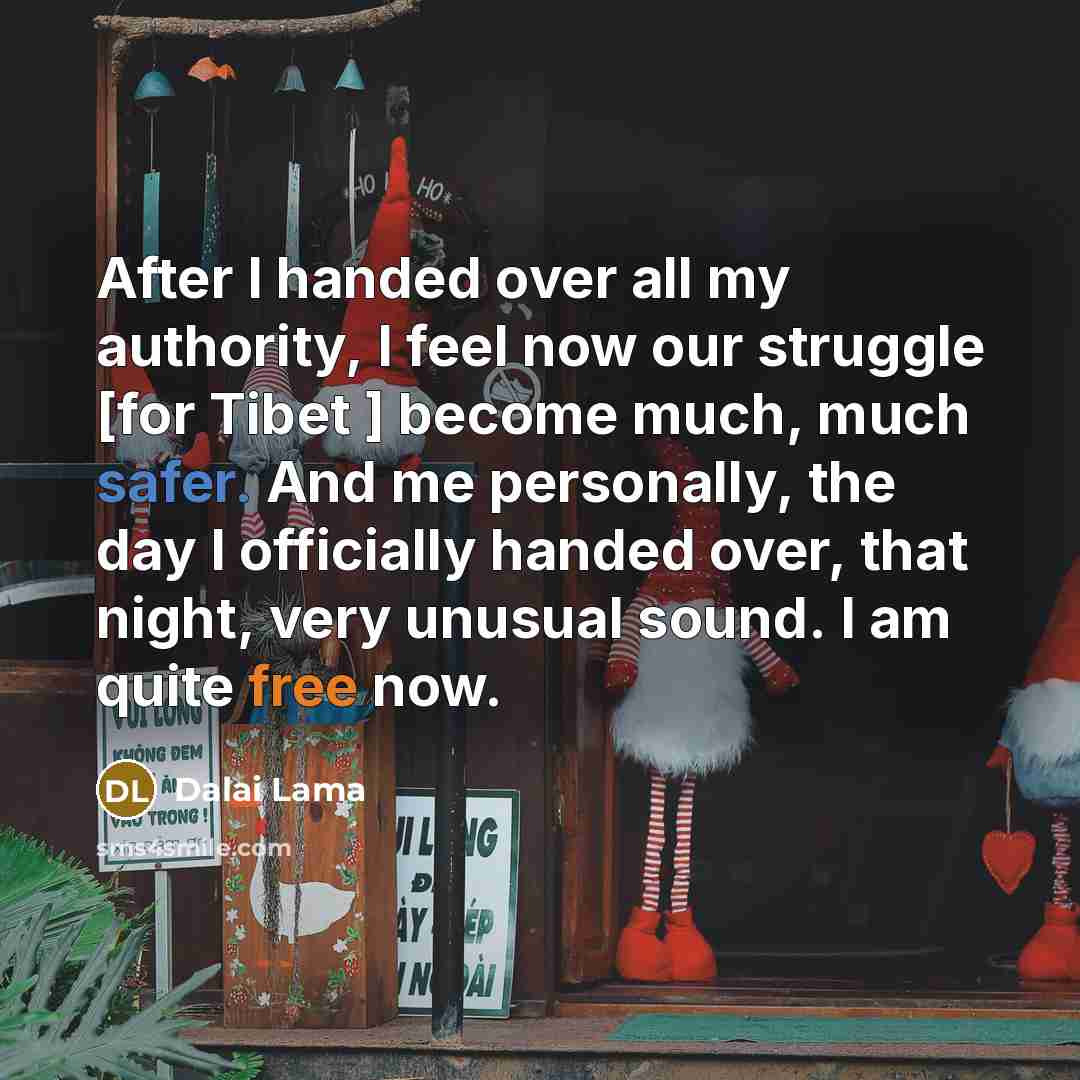 “After I handed over all my authority, I feel now our struggle [for Tibet ] become much, much safer. And me personally, the day I officially handed over, that night, very unusual sound. I am quite free now.” quote by Dalai Lama