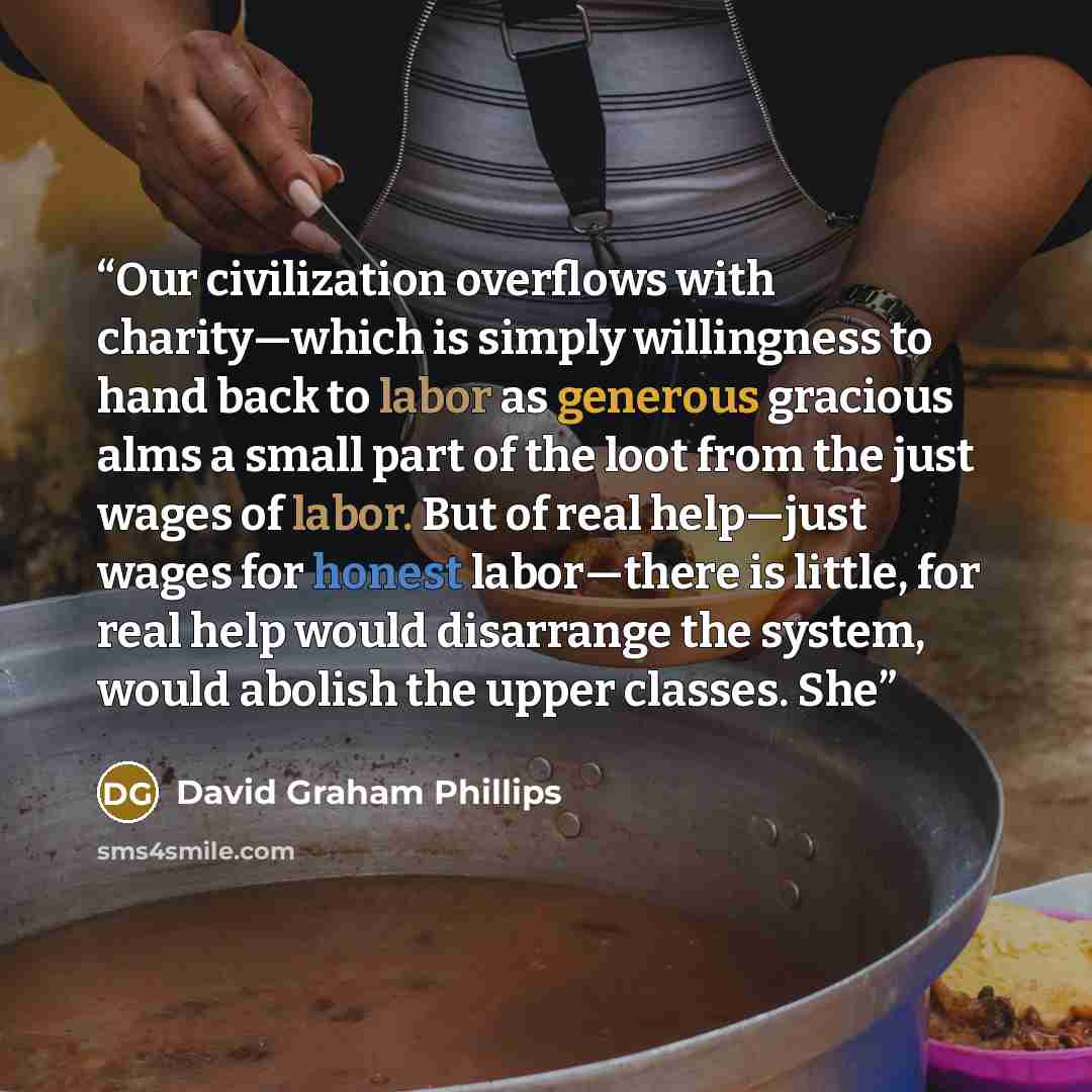 “Our civilization overflows with charity—which is simply willingness to hand back to labor as generous gracious alms a small part of the loot from the just wages of labor. But of real help—just wages for honest labor—there is little, for real help would disarrange the system, would abolish the…” quote by David Graham Phillips