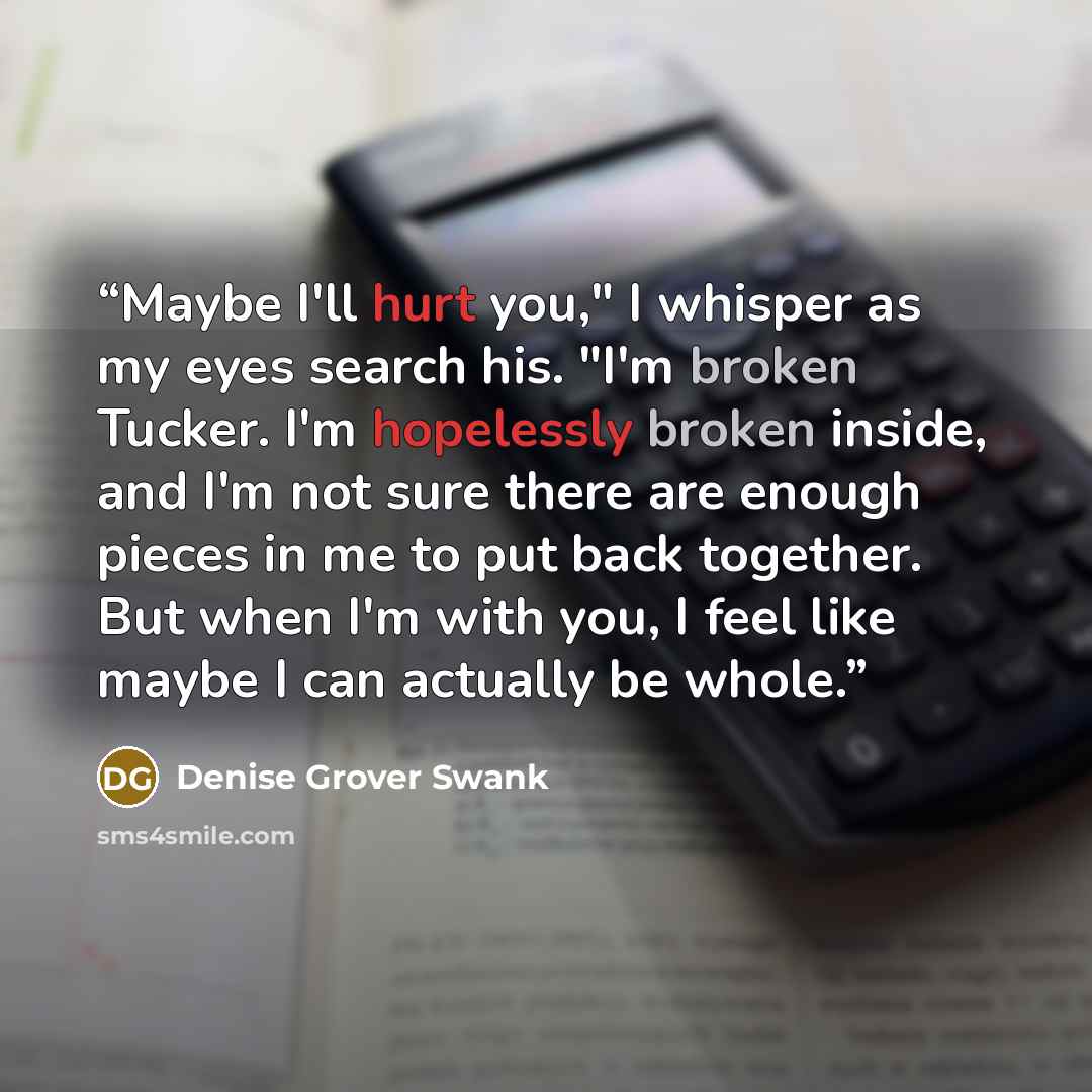 “Maybe I'll hurt you," I whisper as my eyes search his. "I'm broken Tucker. I'm hopelessly broken inside, and I'm not sure there are enough pieces in me to put back together. But when I'm with you, I feel like maybe I can actually be whole.” quote by Denise Grover Swank