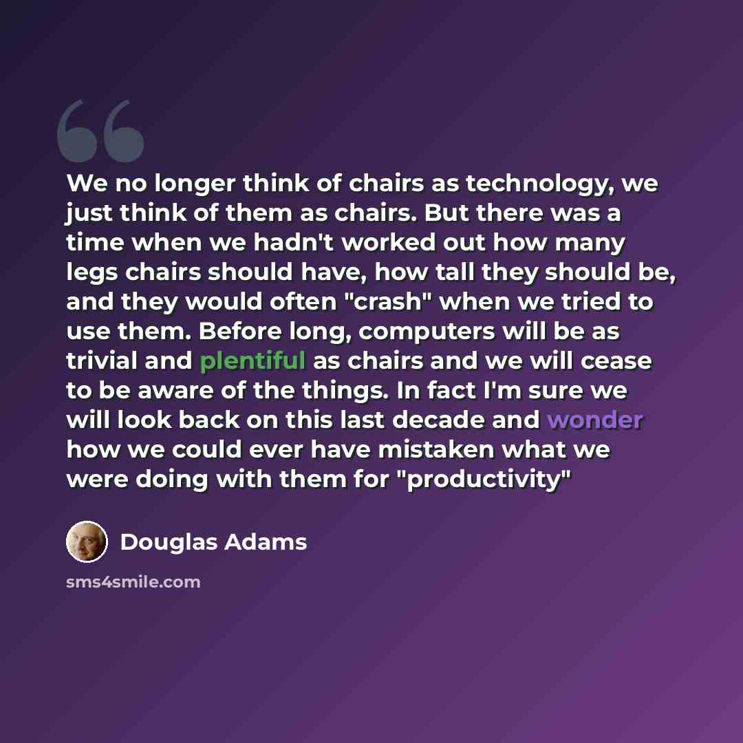 “We no longer think of chairs as technology, we just think of them as chairs. But there was a time when we hadn't worked out how many legs chairs should have, how tall they should be, and they would often "crash" when we tried to use them. Before long, computers will be as trivial and plentiful as…” quote by Douglas Adams