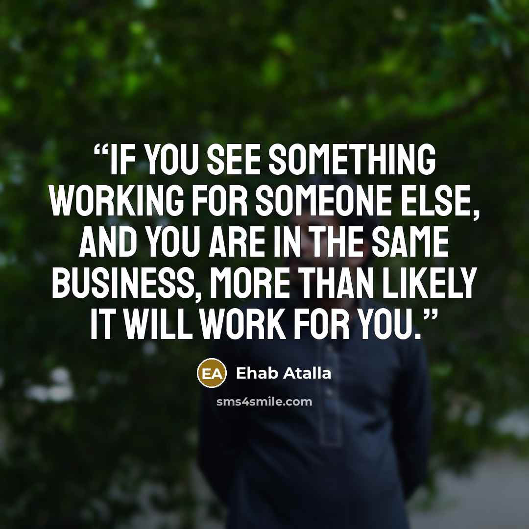 “If you see something working for someone else, and you are in the same business, more than likely it will work for you.” quote by Ehab Atalla
