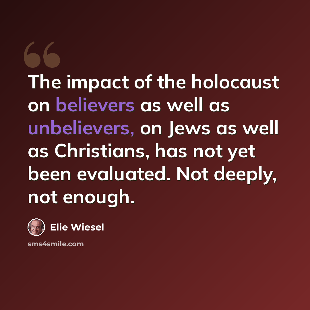 “The impact of the holocaust on believers as well as unbelievers, on Jews as well as Christians, has not yet been evaluated. Not deeply, not enough.” quote by Elie Wiesel