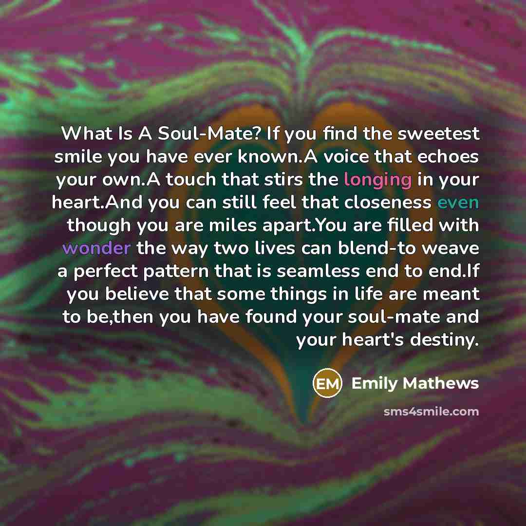 “What Is A Soul-Mate? If you find the sweetest smile you have ever known.A voice that echoes your own.A touch that stirs the longing in your heart.And you can still feel that closeness even though you are miles apart.You are filled with wonder the way two lives can blend-to weave a perfect pattern…” quote by Emily Mathews