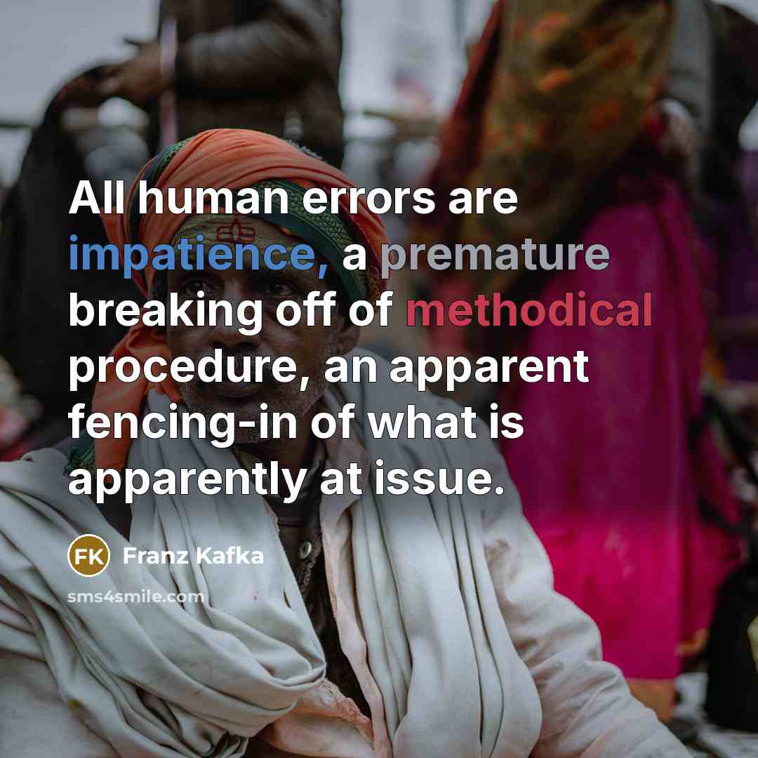 “All human errors are impatience, a premature breaking off of methodical procedure, an apparent fencing-in of what is apparently at issue.” quote by Franz Kafka