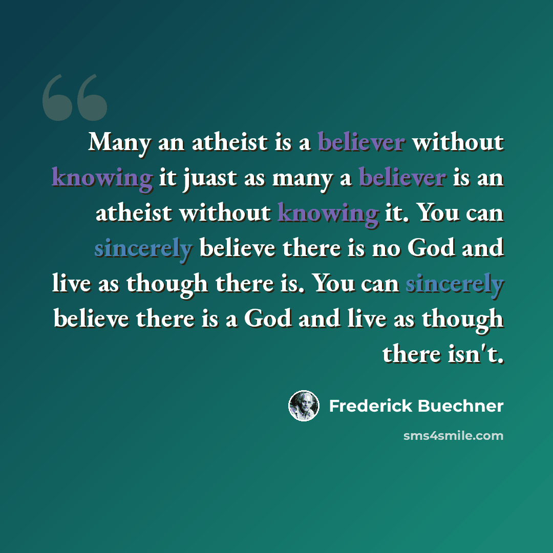 “Many an atheist is a believer without knowing it juast as many a believer is an atheist without knowing it. You can sincerely believe there is no God and live as though there is. You can sincerely believe there is a God and live as though there isn't.” quote by Frederick Buechner