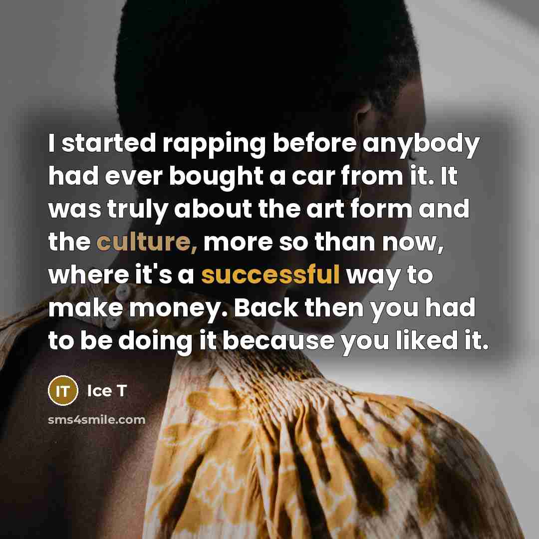 “I started rapping before anybody had ever bought a car from it. It was truly about the art form and the culture, more so than now, where it's a successful way to make money. Back then you had to be doing it because you liked it.” quote by Ice T