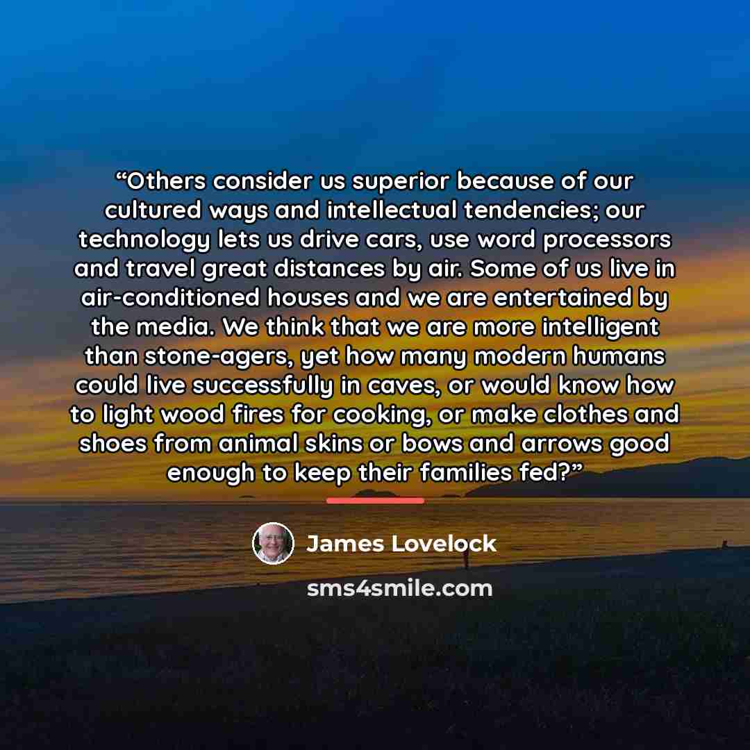 “Others consider us superior because of our cultured ways and intellectual tendencies; our technology lets us drive cars, use word processors and travel great distances by air. Some of us live in air-conditioned houses and we are entertained by the media. We think that we are more intelligent than…” quote by James Lovelock