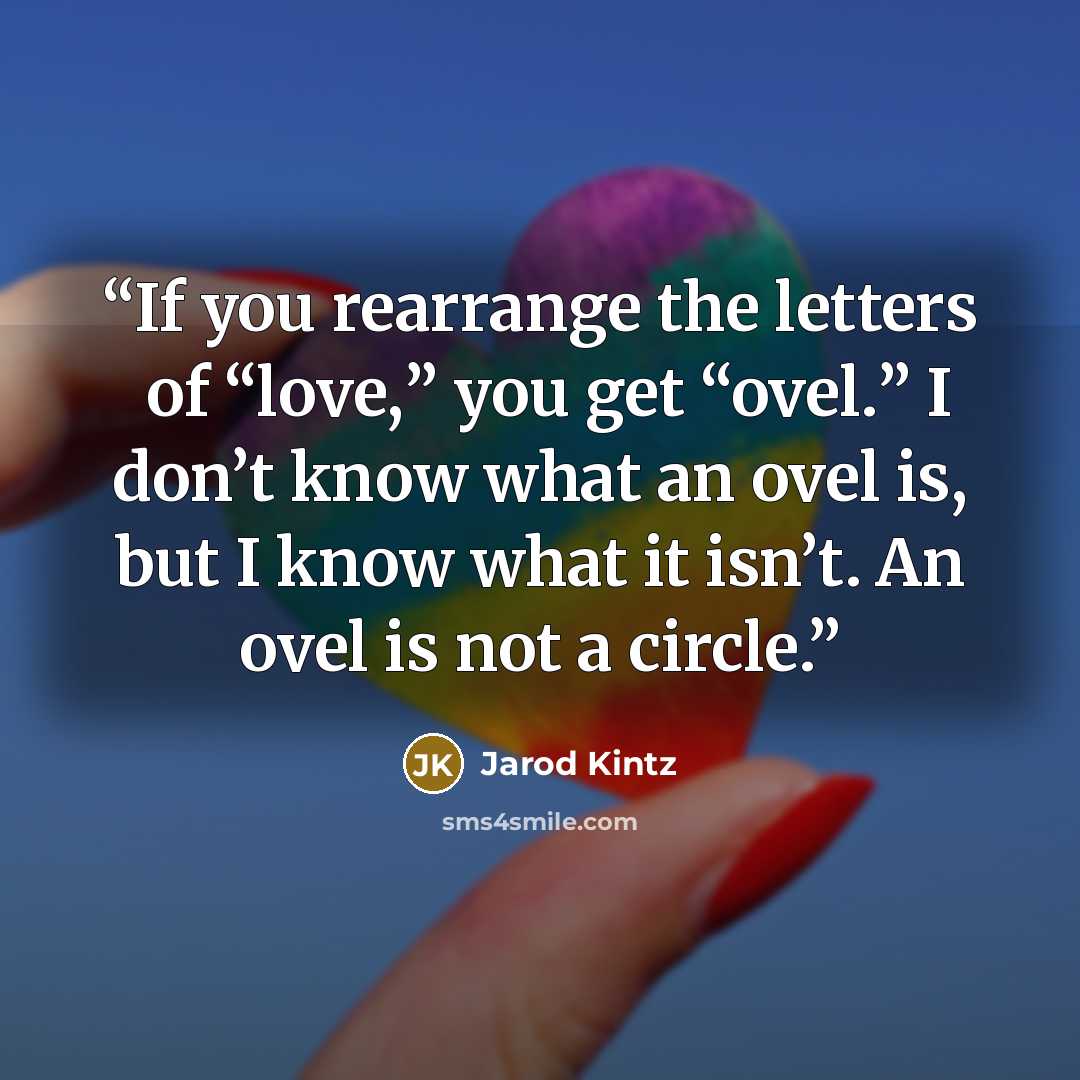 “If you rearrange the letters of “love,” you get “ovel.” I don’t know what an ovel is, but I know what it isn’t. An ovel is not a circle.” quote by Jarod Kintz