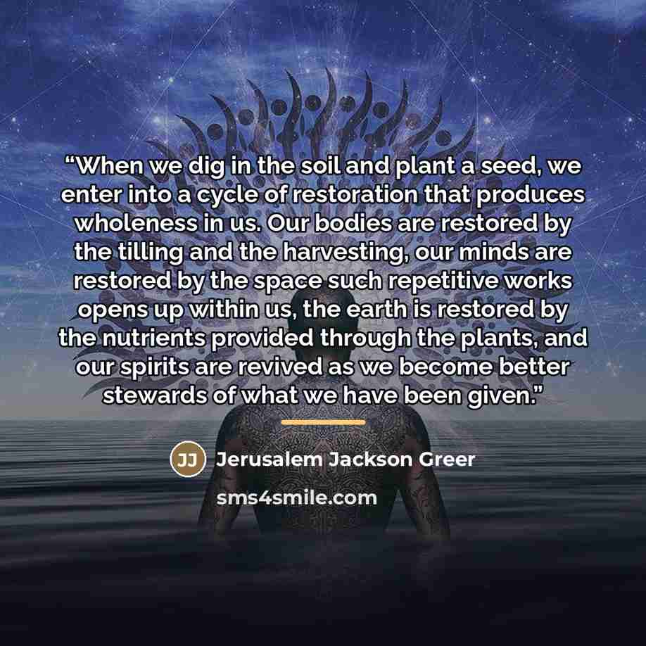 “When we dig in the soil and plant a seed, we enter into a cycle of restoration that produces wholeness in us. Our bodies are restored by the tilling and the harvesting, our minds are restored by the space such repetitive works opens up within us, the earth is restored by the nutrients provided…” quote by Jerusalem Jackson Greer