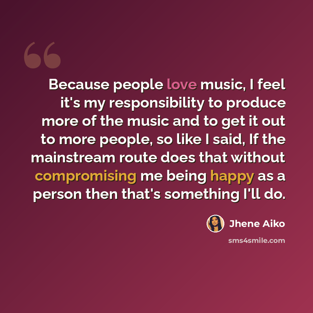 “Because people love music, I feel it's my responsibility to produce more of the music and to get it out to more people, so like I said, If the mainstream route does that without compromising me being happy as a person then that's something I'll do.” quote by Jhene Aiko