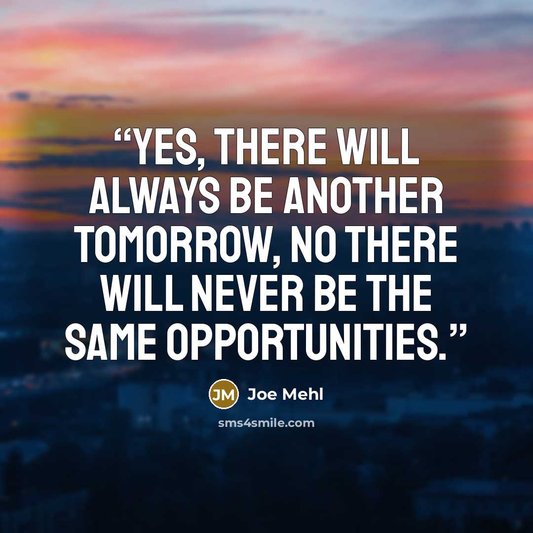 “Yes, there will always be another tomorrow, no there will never be the same opportunities.” quote by Joe Mehl