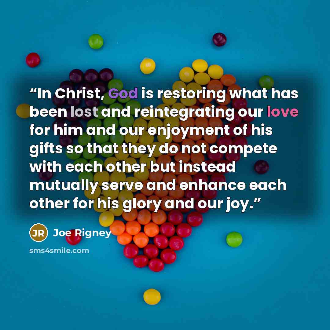 “In Christ, God is restoring what has been lost and reintegrating our love for him and our enjoyment of his gifts so that they do not compete with each other but instead mutually serve and enhance each other for his glory and our joy.” quote by Joe Rigney
