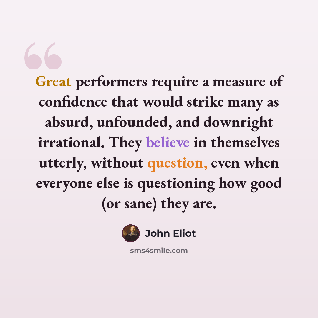 “Great performers require a measure of confidence that would strike many as absurd, unfounded, and downright irrational. They believe in themselves utterly, without question, even when everyone else is questioning how good (or sane) they are.” quote by John Eliot