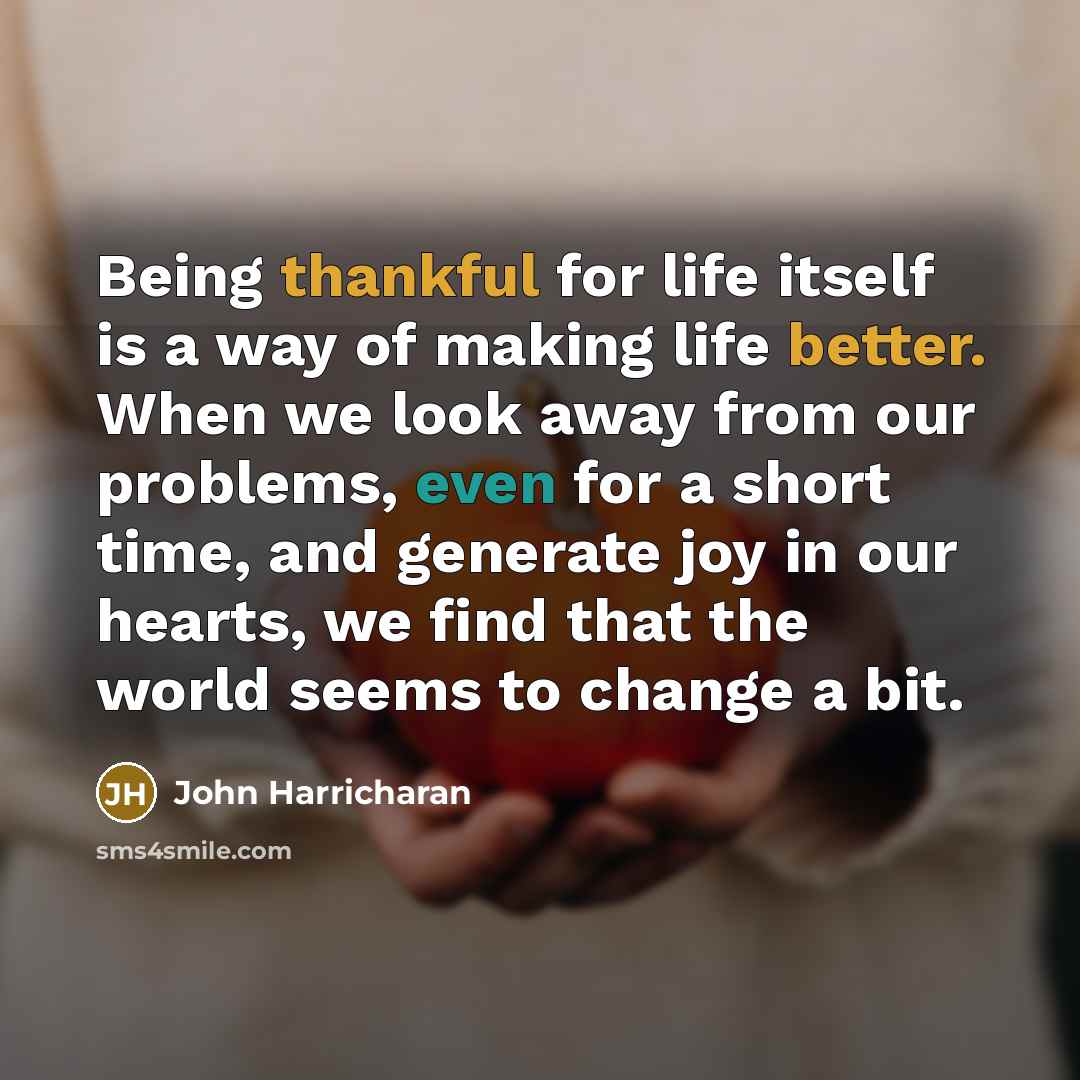 “Being thankful for life itself is a way of making life better. When we look away from our problems, even for a short time, and generate joy in our hearts, we find that the world seems to change a bit.” quote by John Harricharan