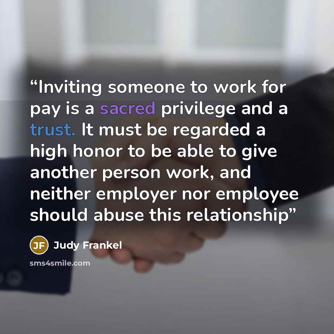 “Inviting someone to work for pay is a sacred privilege and a trust. It must be regarded a high honor to be able to give another person work, and neither employer nor employee should abuse this relationship” quote by Judy Frankel