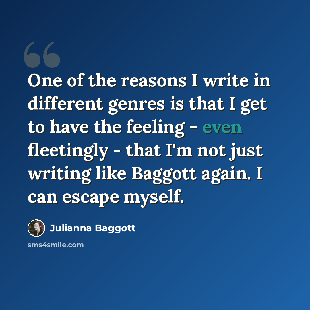 “One of the reasons I write in different genres is that I get to have the feeling - even fleetingly - that I'm not just writing like Baggott again. I can escape myself.” quote by Julianna Baggott