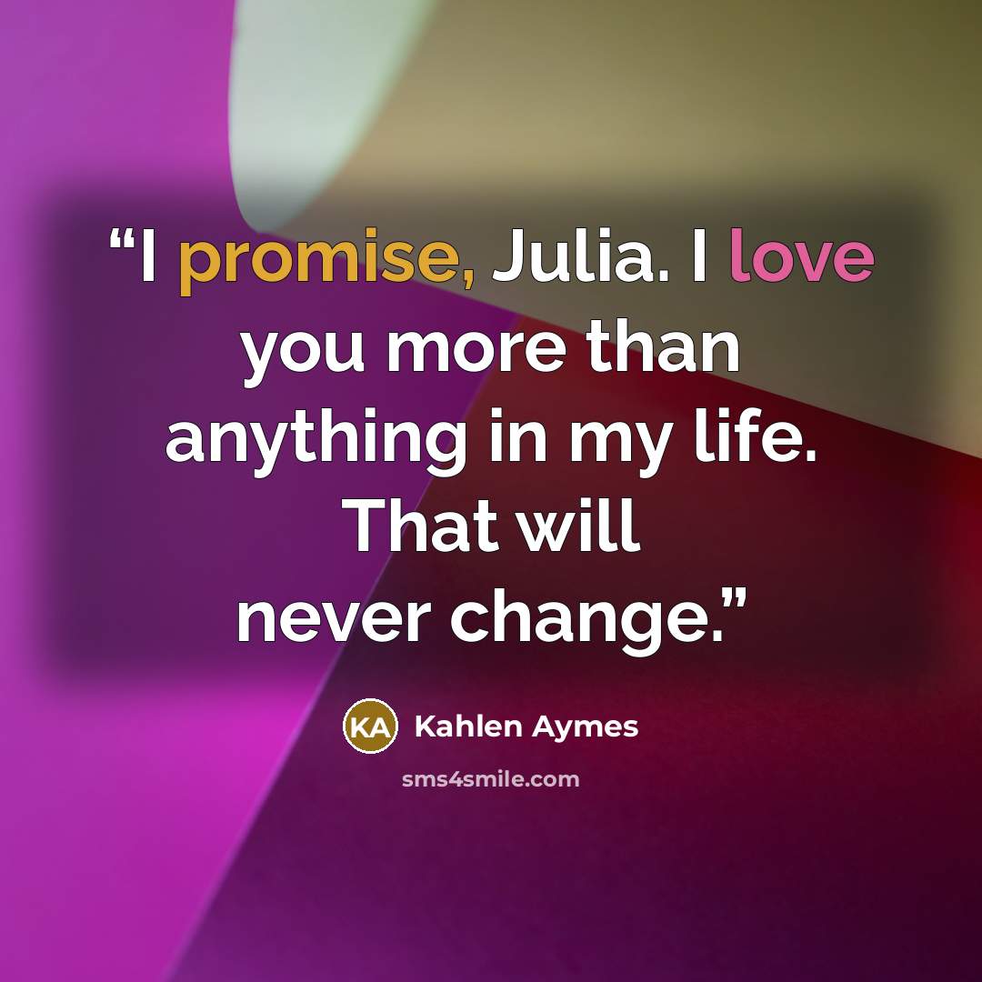 “I promise, Julia. I love you more than anything in my life. That will never change.” quote by Kahlen Aymes
