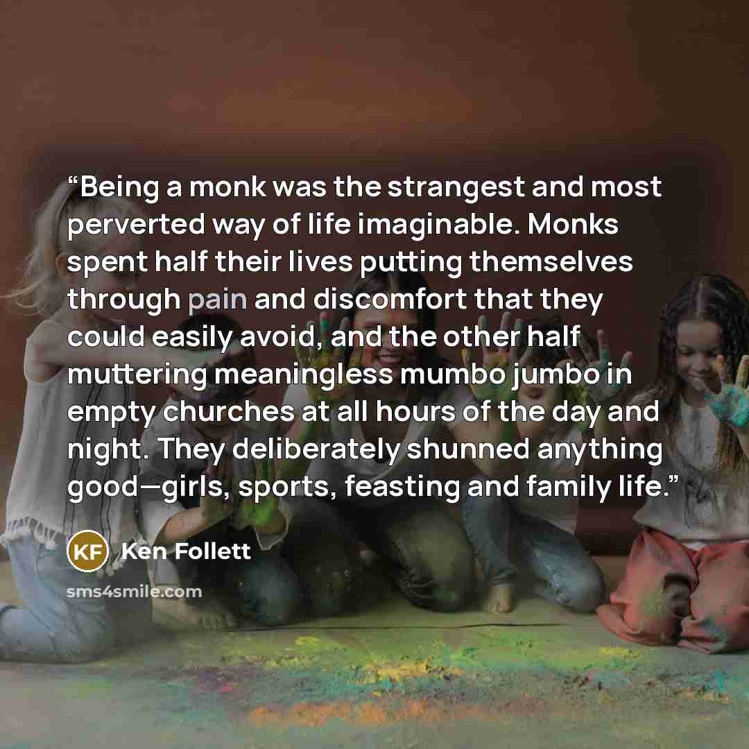 “Being a monk was the strangest and most perverted way of life imaginable. Monks spent half their lives putting themselves through pain and discomfort that they could easily avoid, and the other half muttering meaningless mumbo jumbo in empty churches at all hours of the day and night. They…” quote by Ken Follett